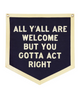 All y'all are welcome but you gotta' act right felt Camp Flag by Oxford Pennant sold by Le Monkey House